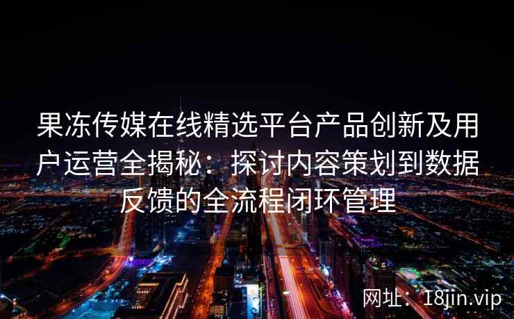 果冻传媒在线精选平台产品创新及用户运营全揭秘：探讨内容策划到数据反馈的全流程闭环管理