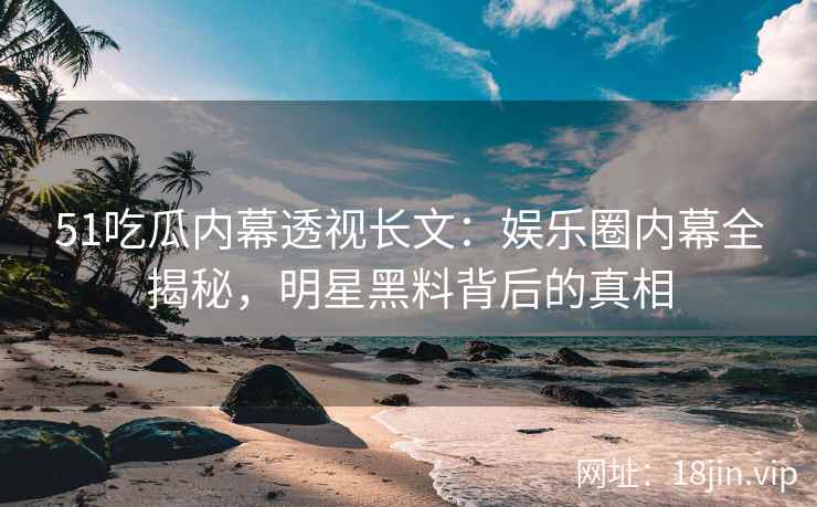 51吃瓜内幕透视长文：娱乐圈内幕全揭秘，明星黑料背后的真相