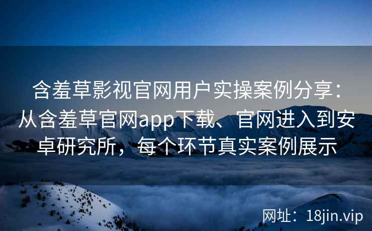 含羞草影视官网用户实操案例分享：从含羞草官网app下载、官网进入到安卓研究所，每个环节真实案例展示