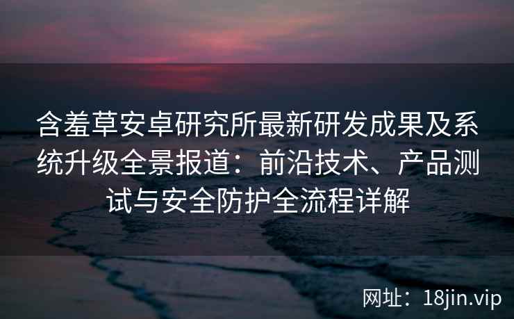含羞草安卓研究所最新研发成果及系统升级全景报道：前沿技术、产品测试与安全防护全流程详解