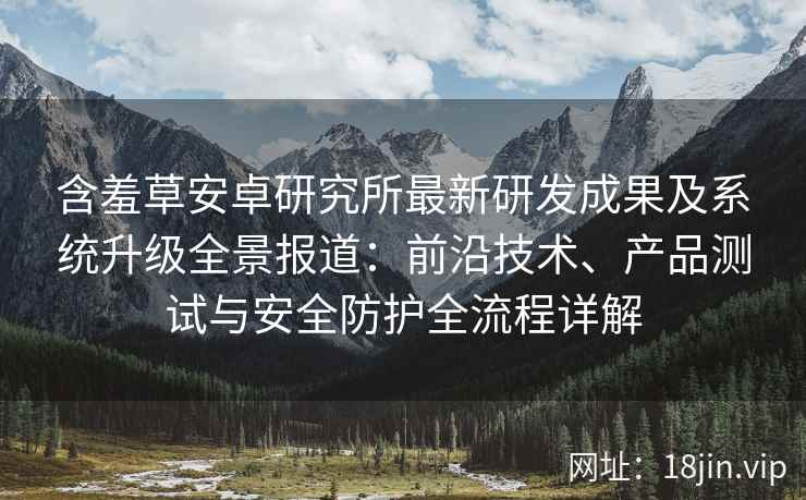 含羞草安卓研究所最新研发成果及系统升级全景报道：前沿技术、产品测试与安全防护全流程详解