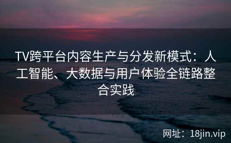 TV跨平台内容生产与分发新模式：人工智能、大数据与用户体验全链路整合实践