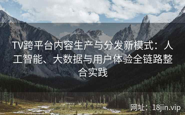 TV跨平台内容生产与分发新模式：人工智能、大数据与用户体验全链路整合实践