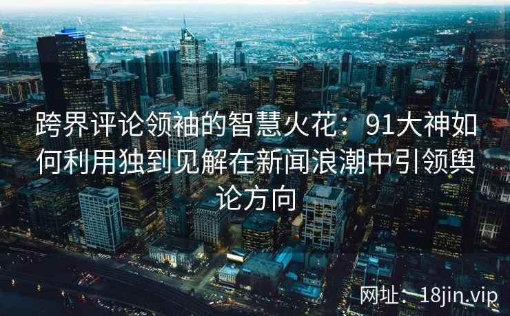 跨界评论领袖的智慧火花：91大神如何利用独到见解在新闻浪潮中引领舆论方向