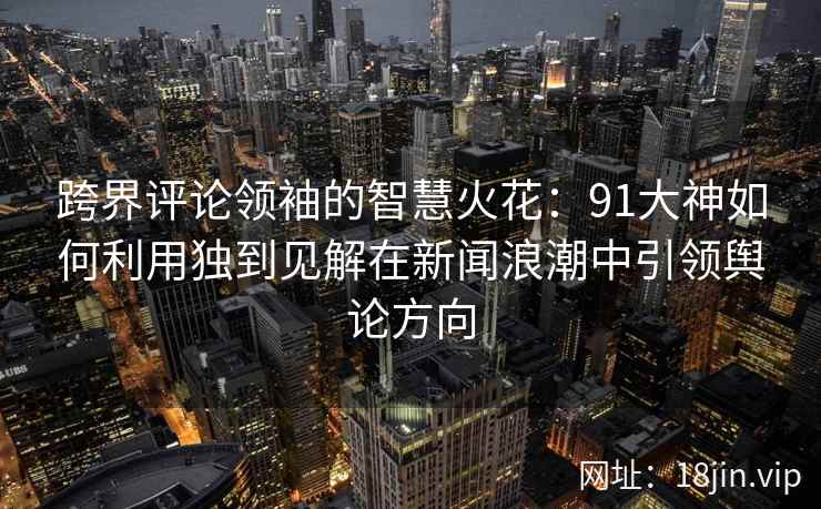 跨界评论领袖的智慧火花：91大神如何利用独到见解在新闻浪潮中引领舆论方向