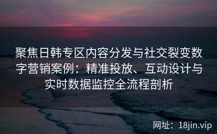 聚焦日韩专区内容分发与社交裂变数字营销案例：精准投放、互动设计与实时数据监控全流程剖析