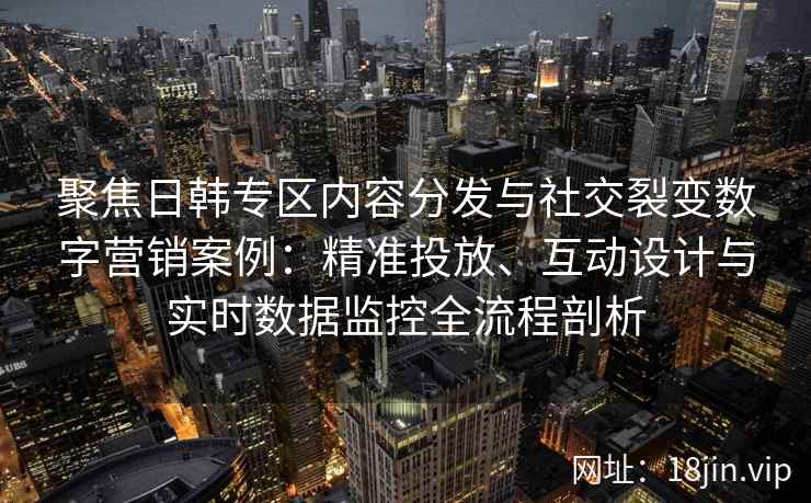 聚焦日韩专区内容分发与社交裂变数字营销案例：精准投放、互动设计与实时数据监控全流程剖析
