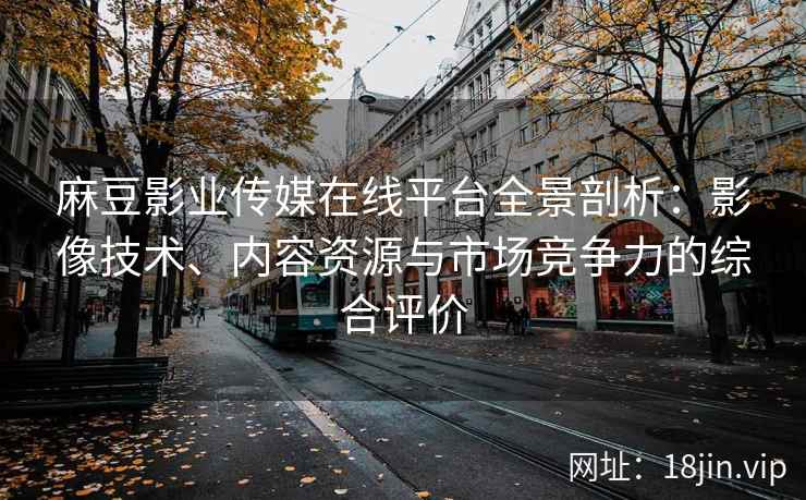 麻豆影业传媒在线平台全景剖析：影像技术、内容资源与市场竞争力的综合评价