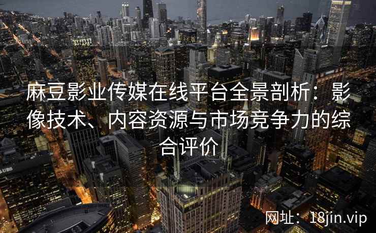 麻豆影业传媒在线平台全景剖析：影像技术、内容资源与市场竞争力的综合评价