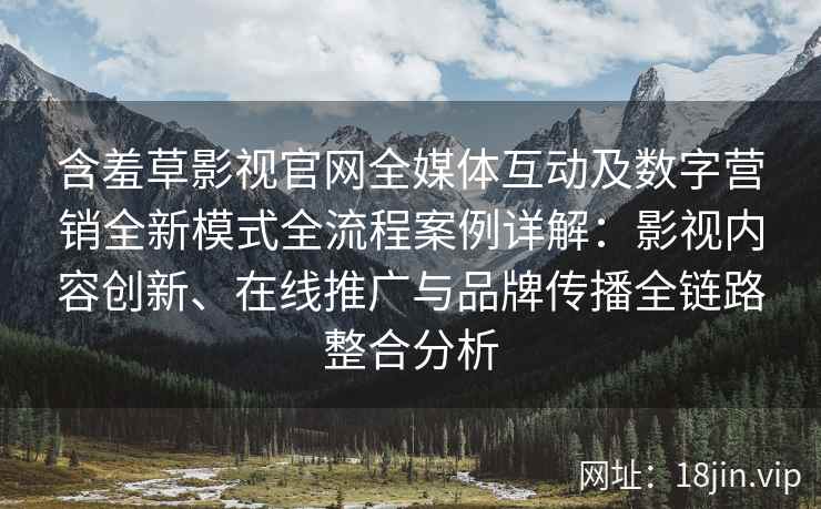 含羞草影视官网全媒体互动及数字营销全新模式全流程案例详解：影视内容创新、在线推广与品牌传播全链路整合分析