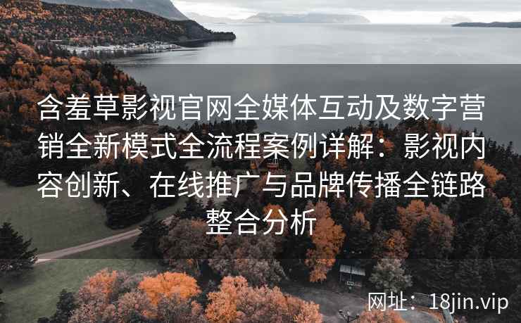 含羞草影视官网全媒体互动及数字营销全新模式全流程案例详解：影视内容创新、在线推广与品牌传播全链路整合分析