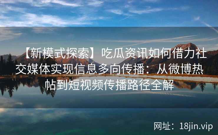 【新模式探索】吃瓜资讯如何借力社交媒体实现信息多向传播：从微博热帖到短视频传播路径全解