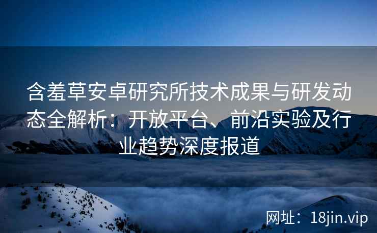 含羞草安卓研究所技术成果与研发动态全解析：开放平台、前沿实验及行业趋势深度报道