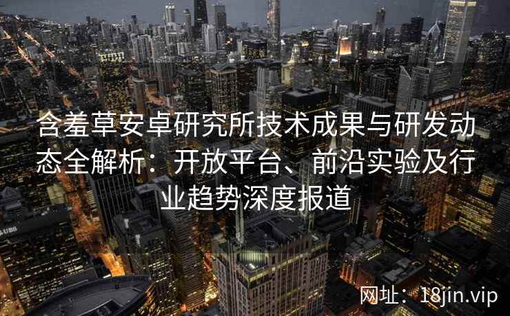 含羞草安卓研究所技术成果与研发动态全解析：开放平台、前沿实验及行业趋势深度报道