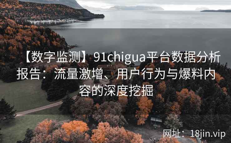 【数字监测】91chigua平台数据分析报告：流量激增、用户行为与爆料内容的深度挖掘