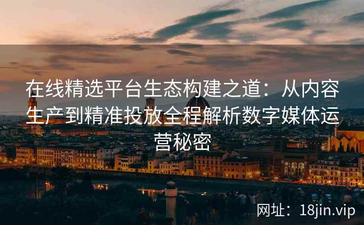 在线精选平台生态构建之道：从内容生产到精准投放全程解析数字媒体运营秘密