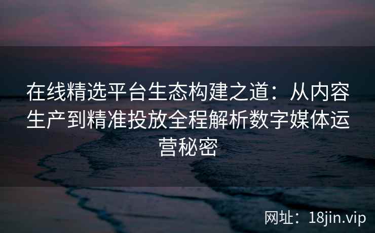 在线精选平台生态构建之道：从内容生产到精准投放全程解析数字媒体运营秘密