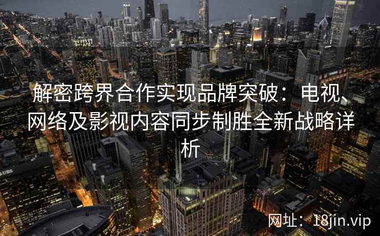 解密跨界合作实现品牌突破：电视、网络及影视内容同步制胜全新战略详析