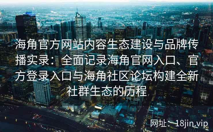 海角官方网站内容生态建设与品牌传播实录：全面记录海角官网入口、官方登录入口与海角社区论坛构建全新社群生态的历程