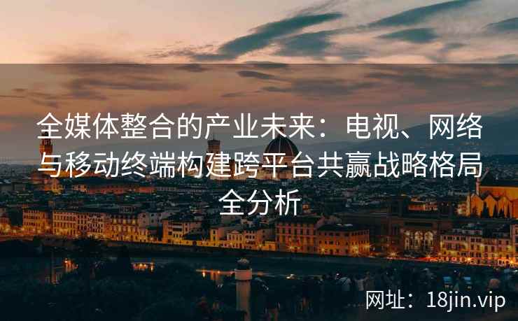 全媒体整合的产业未来：电视、网络与移动终端构建跨平台共赢战略格局全分析