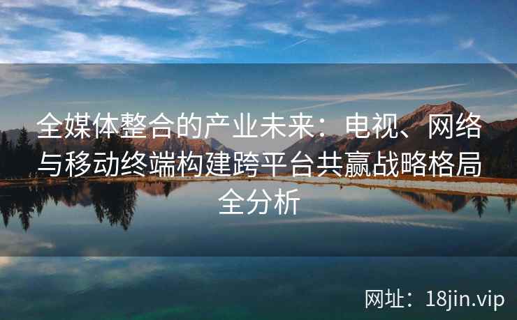 全媒体整合的产业未来：电视、网络与移动终端构建跨平台共赢战略格局全分析