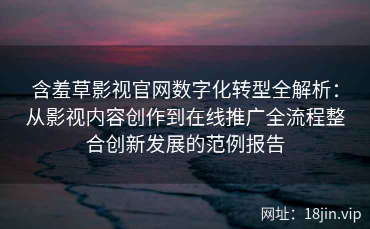 含羞草影视官网数字化转型全解析：从影视内容创作到在线推广全流程整合创新发展的范例报告