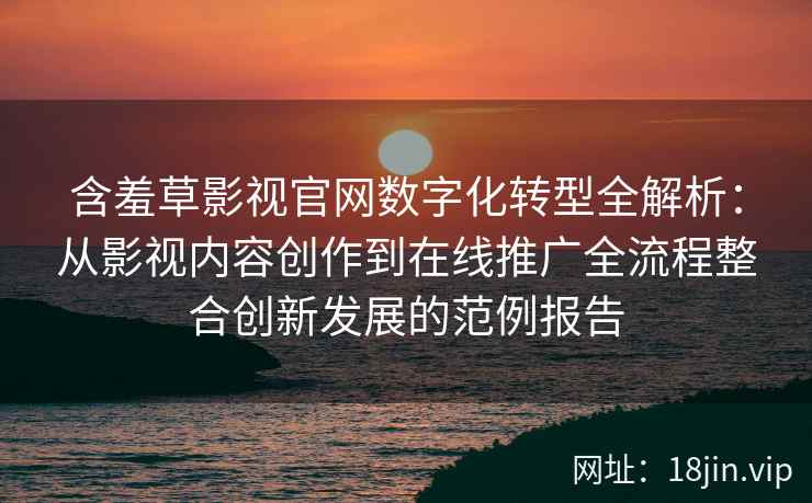 含羞草影视官网数字化转型全解析：从影视内容创作到在线推广全流程整合创新发展的范例报告