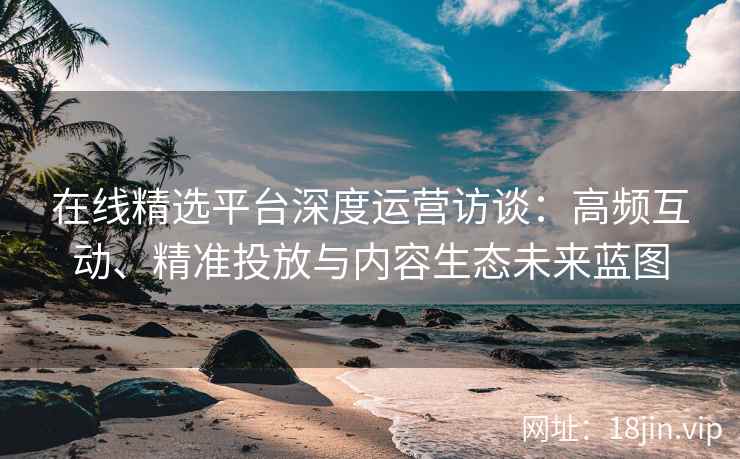 在线精选平台深度运营访谈：高频互动、精准投放与内容生态未来蓝图