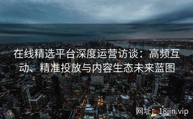 在线精选平台深度运营访谈：高频互动、精准投放与内容生态未来蓝图
