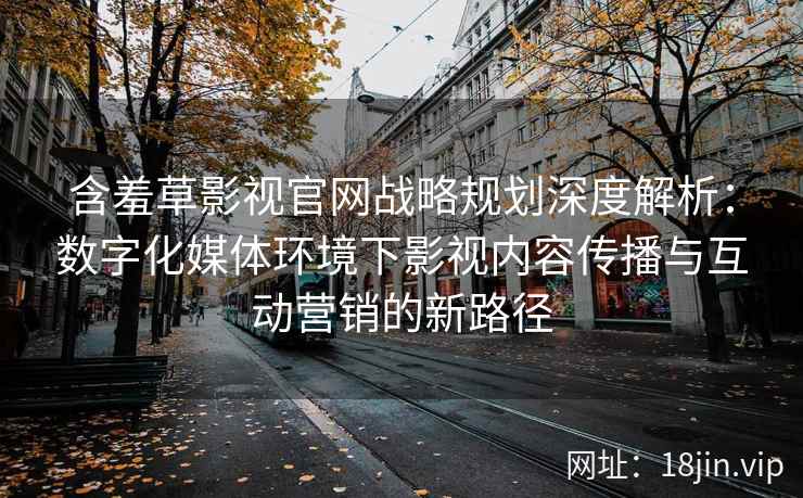 含羞草影视官网战略规划深度解析：数字化媒体环境下影视内容传播与互动营销的新路径