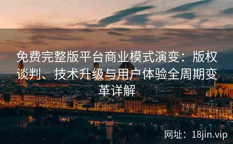 免费完整版平台商业模式演变：版权谈判、技术升级与用户体验全周期变革详解