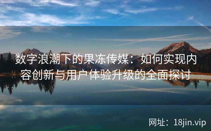 数字浪潮下的果冻传媒：如何实现内容创新与用户体验升级的全面探讨