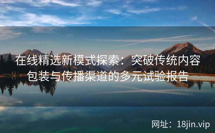 在线精选新模式探索：突破传统内容包装与传播渠道的多元试验报告