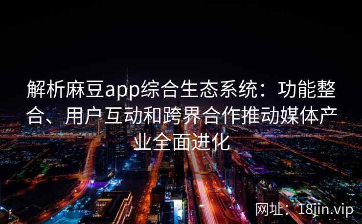解析麻豆app综合生态系统：功能整合、用户互动和跨界合作推动媒体产业全面进化