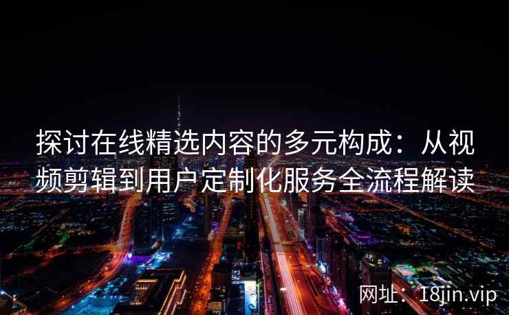 探讨在线精选内容的多元构成：从视频剪辑到用户定制化服务全流程解读