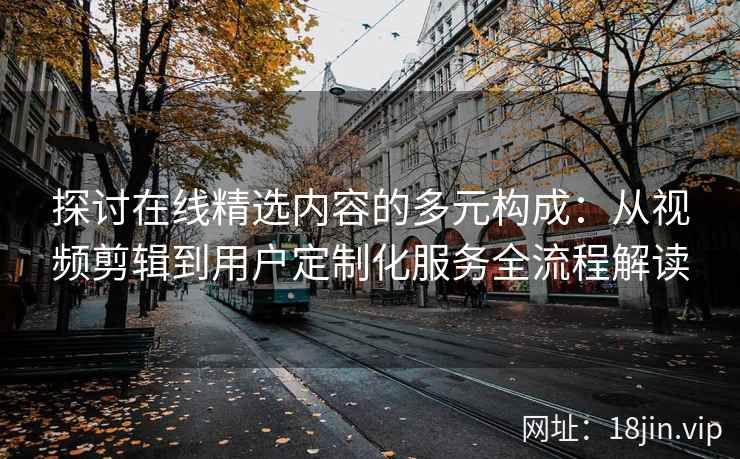 探讨在线精选内容的多元构成：从视频剪辑到用户定制化服务全流程解读