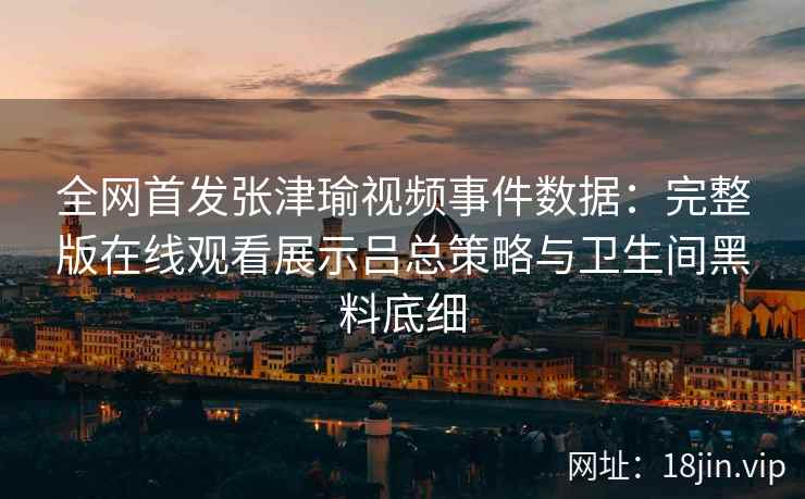 全网首发张津瑜视频事件数据：完整版在线观看展示吕总策略与卫生间黑料底细