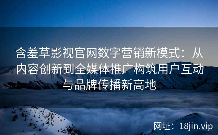 含羞草影视官网数字营销新模式：从内容创新到全媒体推广构筑用户互动与品牌传播新高地