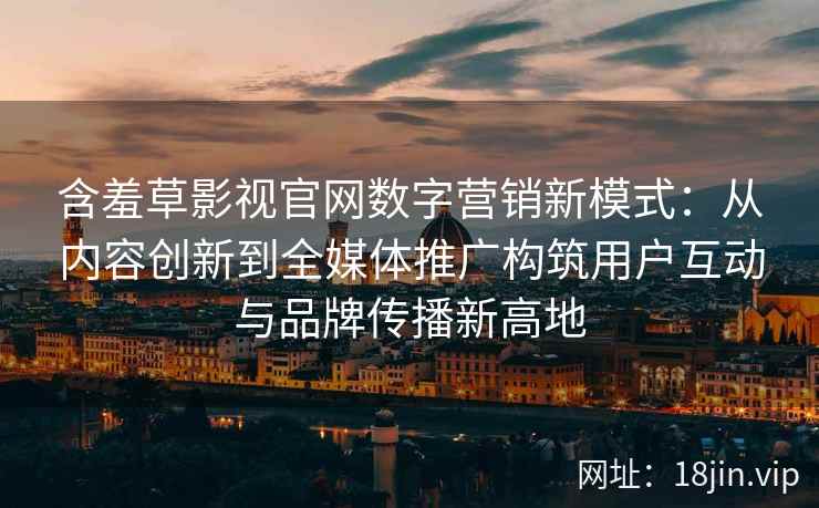 含羞草影视官网数字营销新模式：从内容创新到全媒体推广构筑用户互动与品牌传播新高地