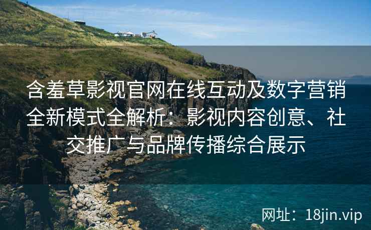 含羞草影视官网在线互动及数字营销全新模式全解析：影视内容创意、社交推广与品牌传播综合展示