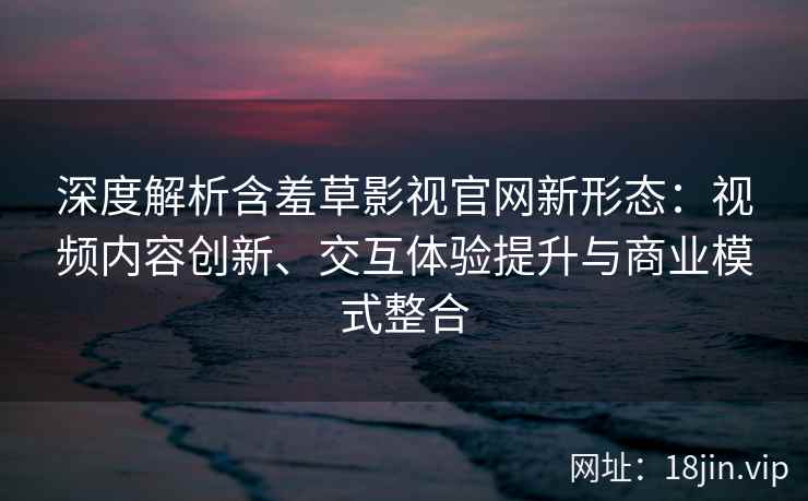 深度解析含羞草影视官网新形态：视频内容创新、交互体验提升与商业模式整合