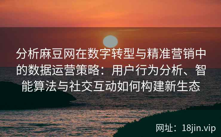 分析麻豆网在数字转型与精准营销中的数据运营策略：用户行为分析、智能算法与社交互动如何构建新生态