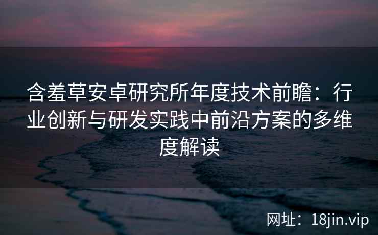 含羞草安卓研究所年度技术前瞻：行业创新与研发实践中前沿方案的多维度解读