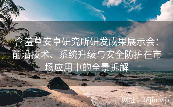 含羞草安卓研究所研发成果展示会：前沿技术、系统升级与安全防护在市场应用中的全景拆解