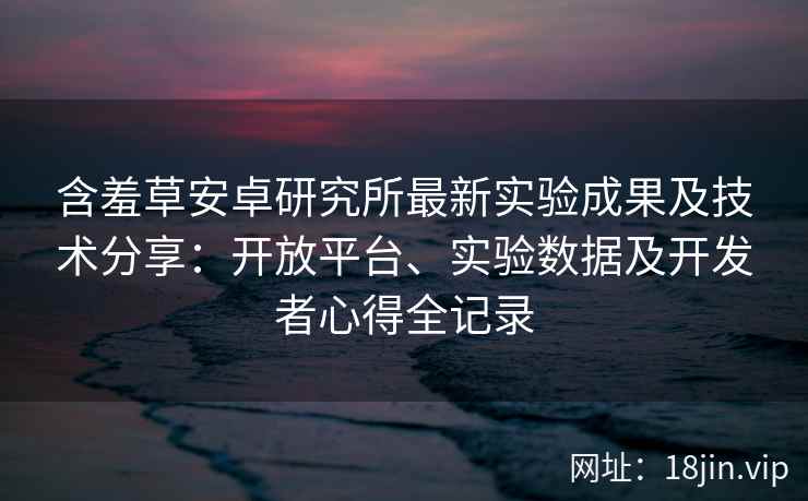 含羞草安卓研究所最新实验成果及技术分享：开放平台、实验数据及开发者心得全记录