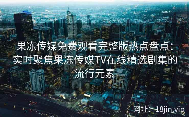 果冻传媒免费观看完整版热点盘点：实时聚焦果冻传媒TV在线精选剧集的流行元素