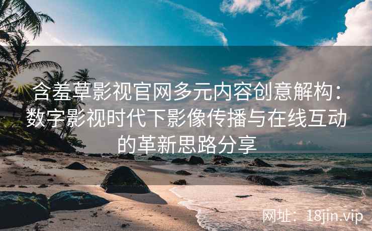 含羞草影视官网多元内容创意解构：数字影视时代下影像传播与在线互动的革新思路分享