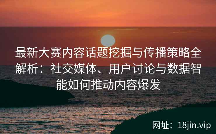 最新大赛内容话题挖掘与传播策略全解析：社交媒体、用户讨论与数据智能如何推动内容爆发