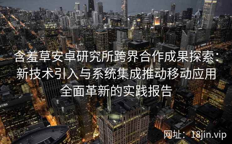 含羞草安卓研究所跨界合作成果探索：新技术引入与系统集成推动移动应用全面革新的实践报告