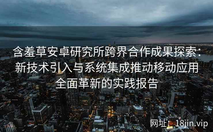 含羞草安卓研究所跨界合作成果探索：新技术引入与系统集成推动移动应用全面革新的实践报告